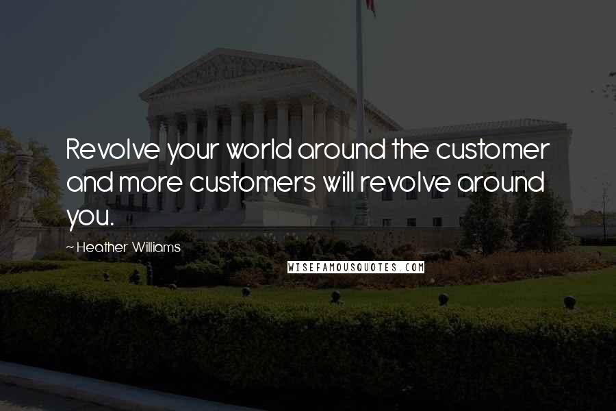 Heather Williams Quotes: Revolve your world around the customer and more customers will revolve around you.