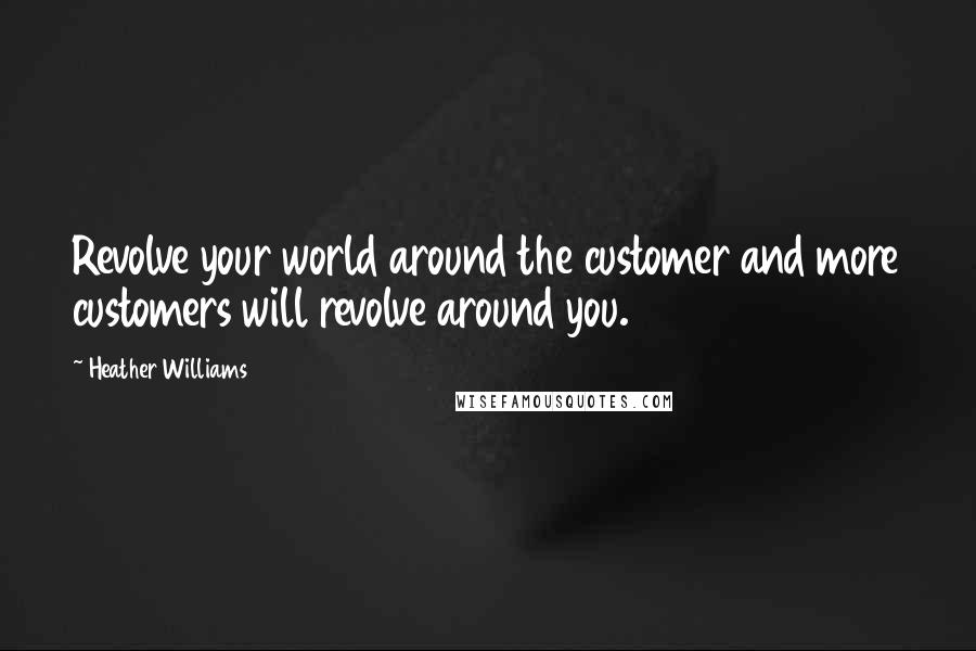 Heather Williams Quotes: Revolve your world around the customer and more customers will revolve around you.