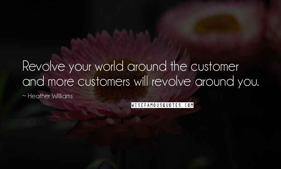 Heather Williams Quotes: Revolve your world around the customer and more customers will revolve around you.