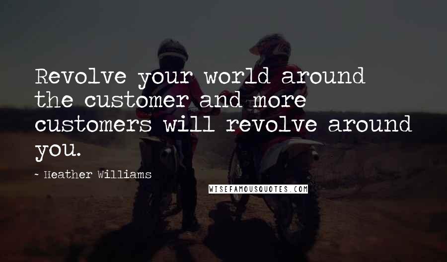 Heather Williams Quotes: Revolve your world around the customer and more customers will revolve around you.