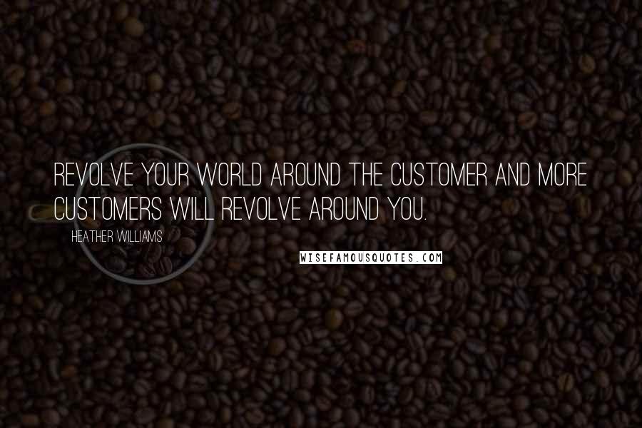 Heather Williams Quotes: Revolve your world around the customer and more customers will revolve around you.