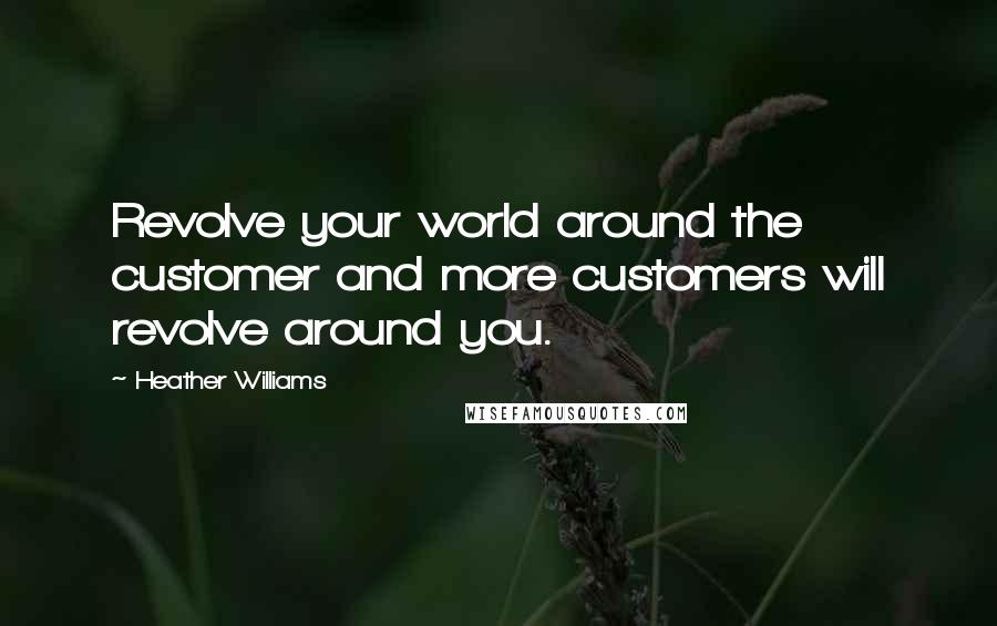 Heather Williams Quotes: Revolve your world around the customer and more customers will revolve around you.