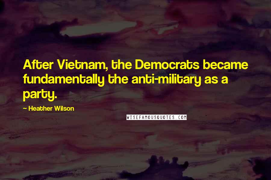 Heather Wilson Quotes: After Vietnam, the Democrats became fundamentally the anti-military as a party.