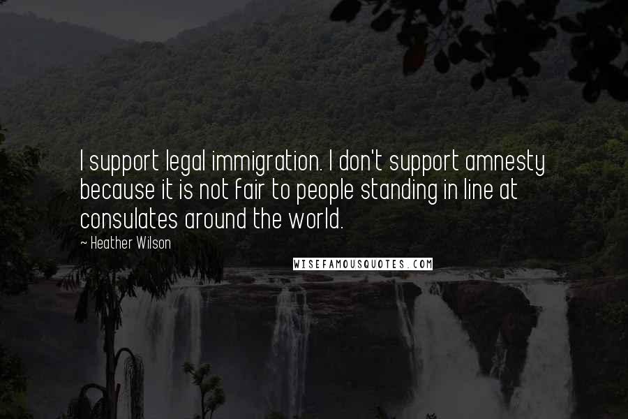 Heather Wilson Quotes: I support legal immigration. I don't support amnesty because it is not fair to people standing in line at consulates around the world.