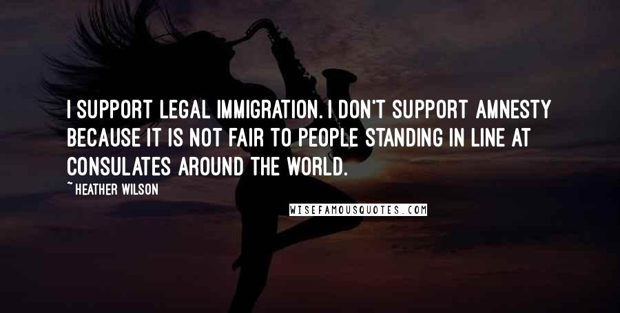 Heather Wilson Quotes: I support legal immigration. I don't support amnesty because it is not fair to people standing in line at consulates around the world.