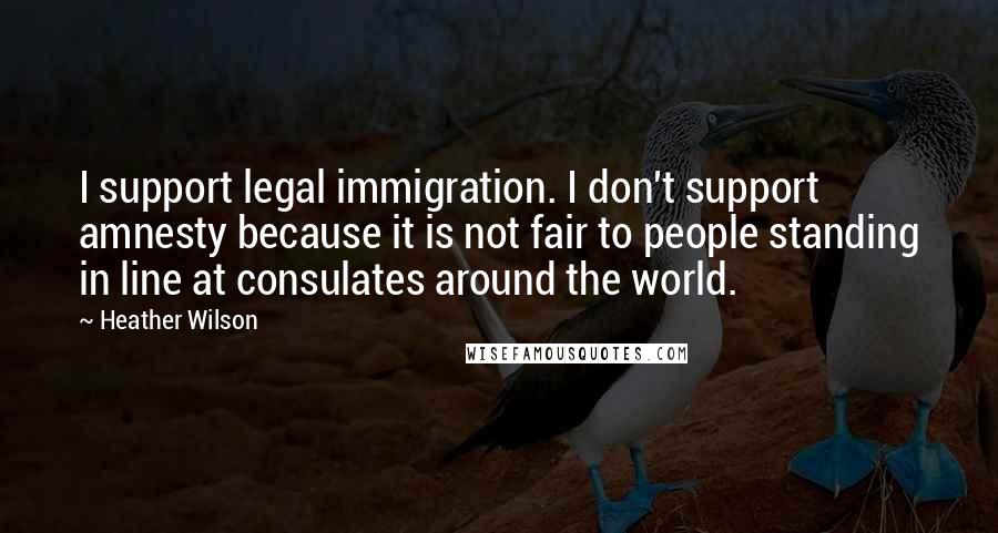 Heather Wilson Quotes: I support legal immigration. I don't support amnesty because it is not fair to people standing in line at consulates around the world.