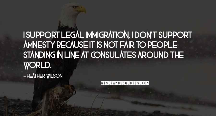 Heather Wilson Quotes: I support legal immigration. I don't support amnesty because it is not fair to people standing in line at consulates around the world.