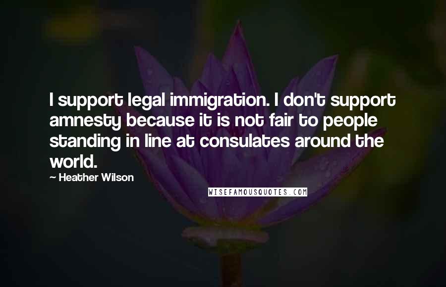 Heather Wilson Quotes: I support legal immigration. I don't support amnesty because it is not fair to people standing in line at consulates around the world.