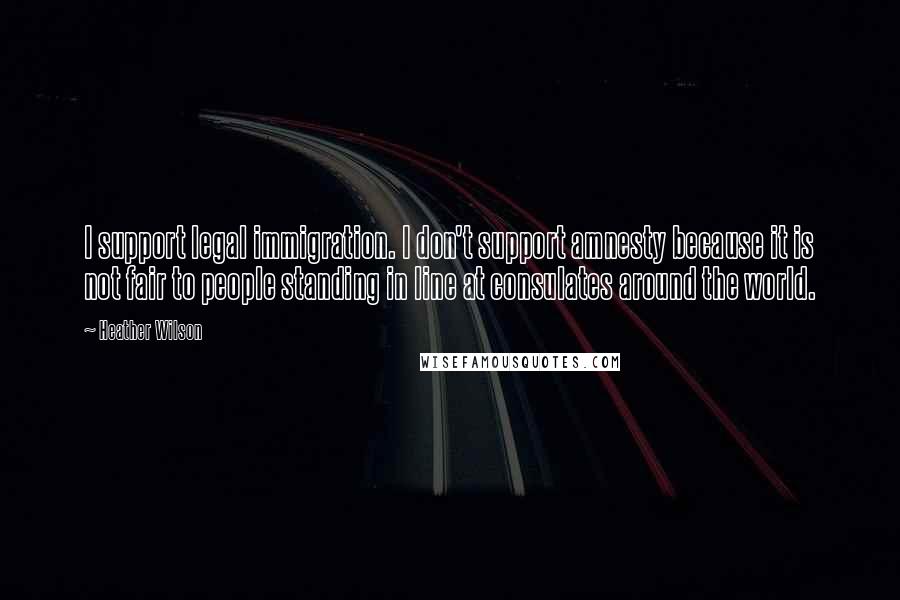 Heather Wilson Quotes: I support legal immigration. I don't support amnesty because it is not fair to people standing in line at consulates around the world.