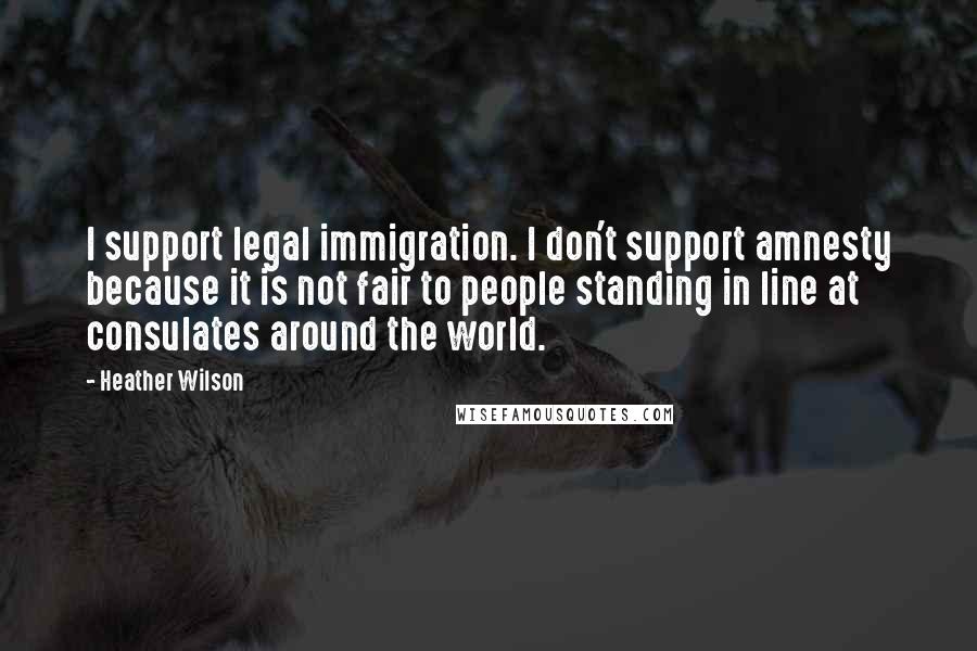 Heather Wilson Quotes: I support legal immigration. I don't support amnesty because it is not fair to people standing in line at consulates around the world.