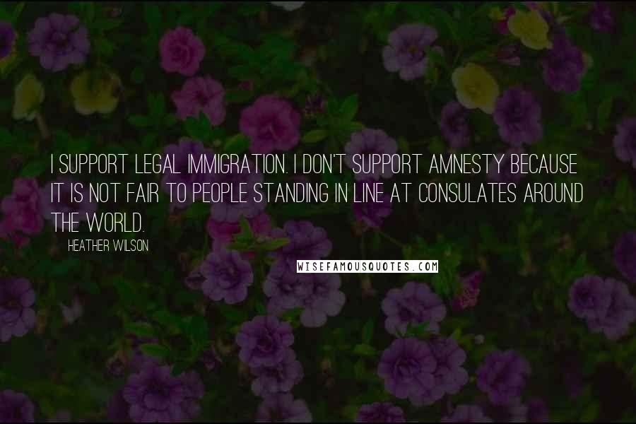 Heather Wilson Quotes: I support legal immigration. I don't support amnesty because it is not fair to people standing in line at consulates around the world.