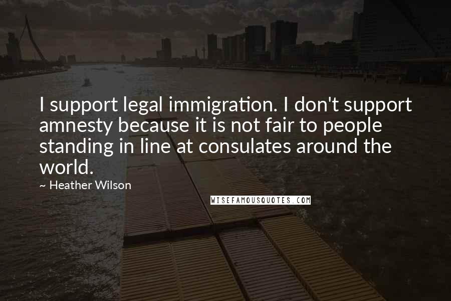 Heather Wilson Quotes: I support legal immigration. I don't support amnesty because it is not fair to people standing in line at consulates around the world.