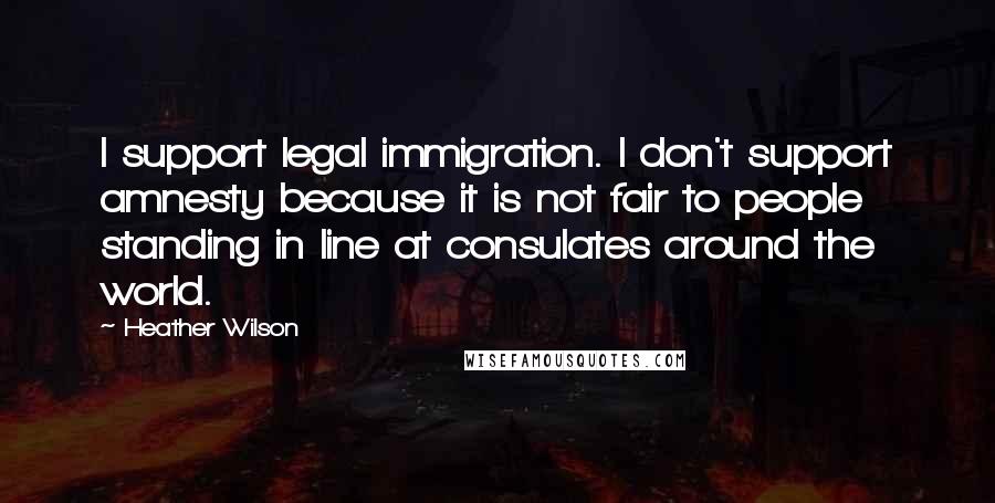 Heather Wilson Quotes: I support legal immigration. I don't support amnesty because it is not fair to people standing in line at consulates around the world.