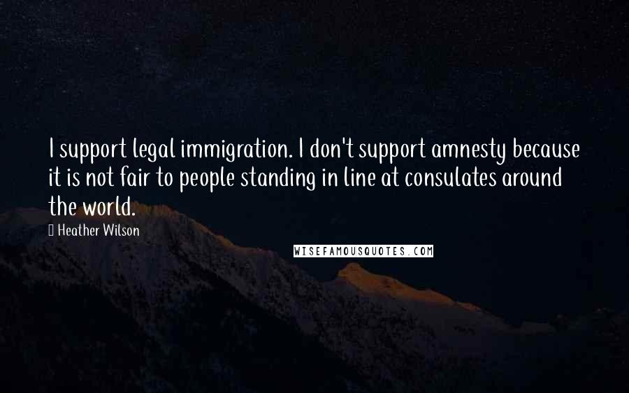 Heather Wilson Quotes: I support legal immigration. I don't support amnesty because it is not fair to people standing in line at consulates around the world.