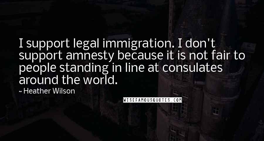 Heather Wilson Quotes: I support legal immigration. I don't support amnesty because it is not fair to people standing in line at consulates around the world.