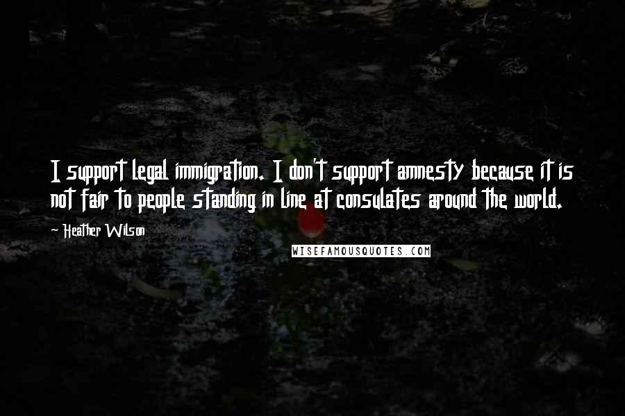 Heather Wilson Quotes: I support legal immigration. I don't support amnesty because it is not fair to people standing in line at consulates around the world.