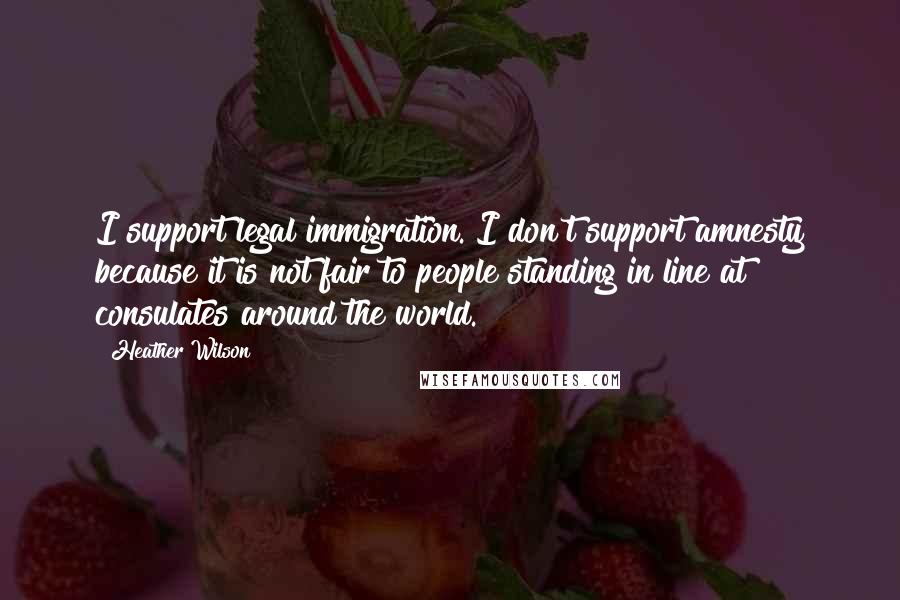 Heather Wilson Quotes: I support legal immigration. I don't support amnesty because it is not fair to people standing in line at consulates around the world.