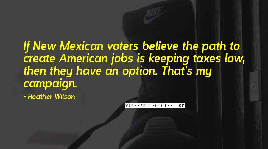 Heather Wilson Quotes: If New Mexican voters believe the path to create American jobs is keeping taxes low, then they have an option. That's my campaign.