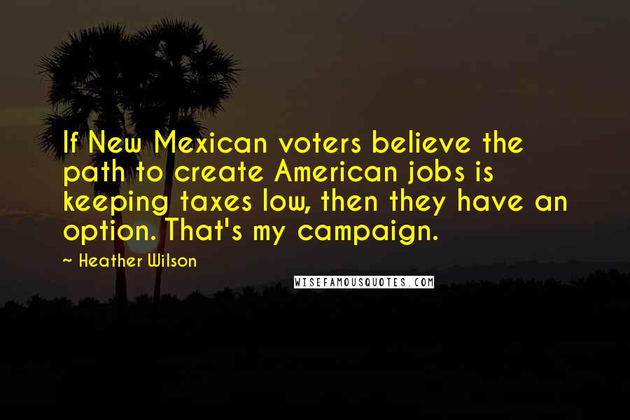 Heather Wilson Quotes: If New Mexican voters believe the path to create American jobs is keeping taxes low, then they have an option. That's my campaign.