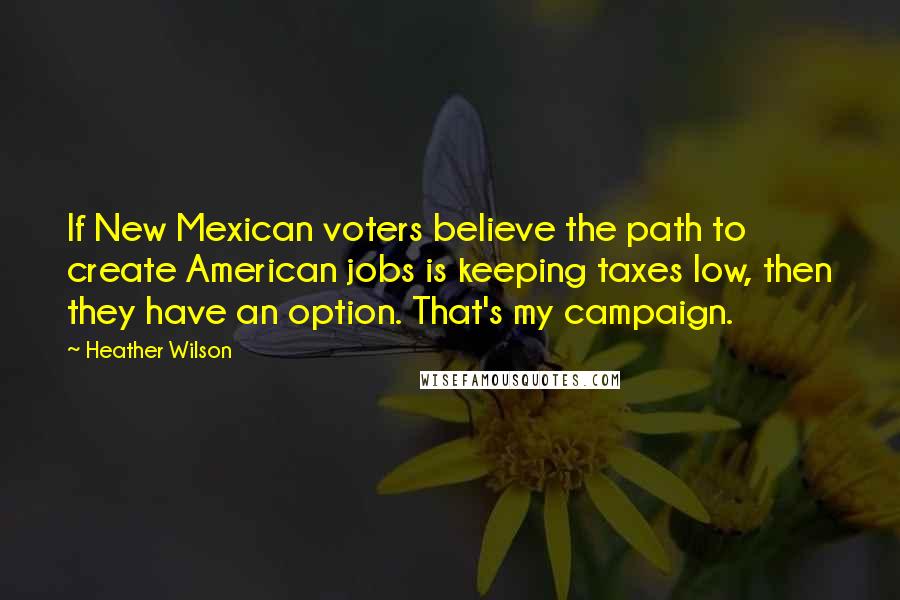 Heather Wilson Quotes: If New Mexican voters believe the path to create American jobs is keeping taxes low, then they have an option. That's my campaign.