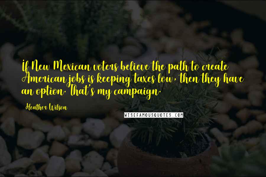 Heather Wilson Quotes: If New Mexican voters believe the path to create American jobs is keeping taxes low, then they have an option. That's my campaign.