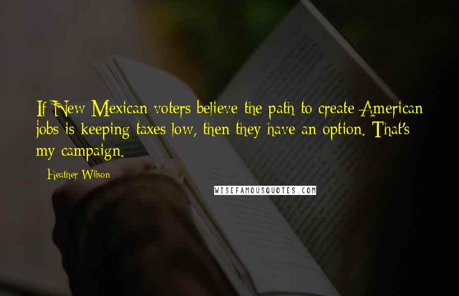 Heather Wilson Quotes: If New Mexican voters believe the path to create American jobs is keeping taxes low, then they have an option. That's my campaign.