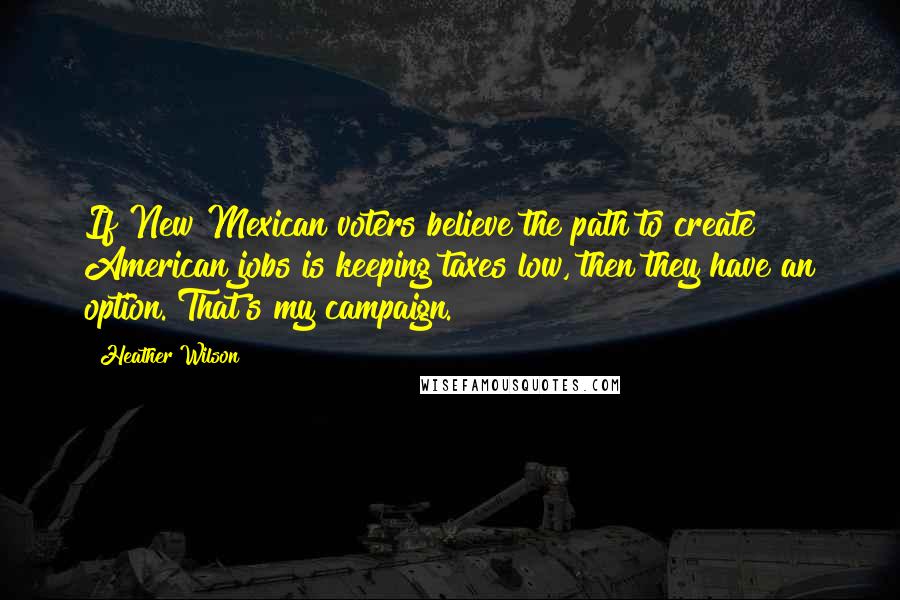 Heather Wilson Quotes: If New Mexican voters believe the path to create American jobs is keeping taxes low, then they have an option. That's my campaign.