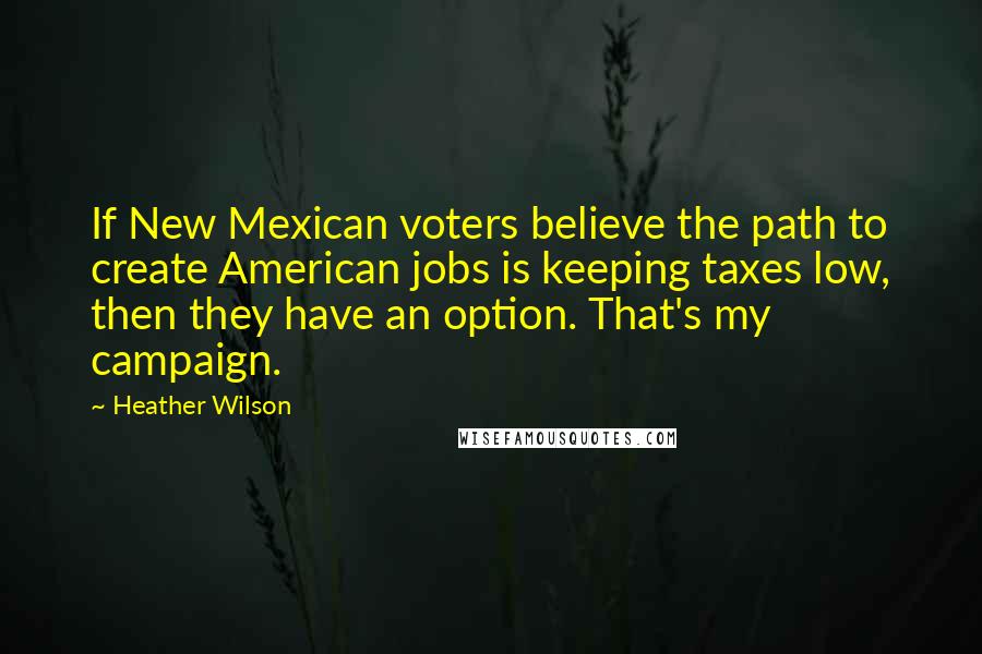 Heather Wilson Quotes: If New Mexican voters believe the path to create American jobs is keeping taxes low, then they have an option. That's my campaign.