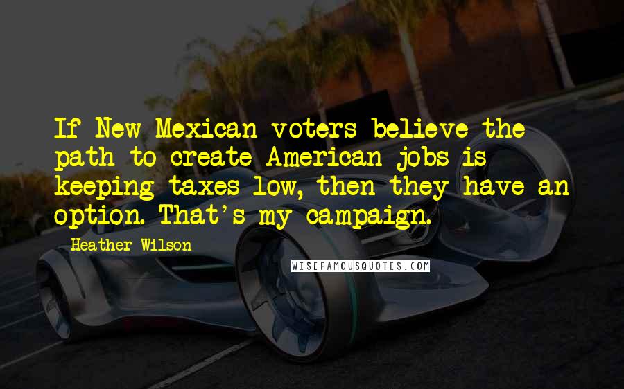 Heather Wilson Quotes: If New Mexican voters believe the path to create American jobs is keeping taxes low, then they have an option. That's my campaign.