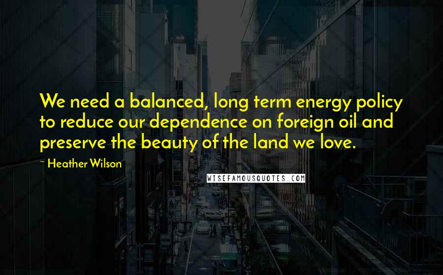 Heather Wilson Quotes: We need a balanced, long term energy policy to reduce our dependence on foreign oil and preserve the beauty of the land we love.