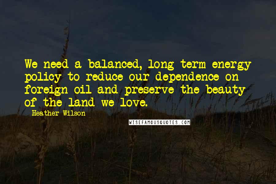 Heather Wilson Quotes: We need a balanced, long term energy policy to reduce our dependence on foreign oil and preserve the beauty of the land we love.