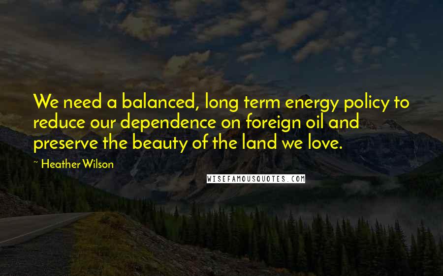 Heather Wilson Quotes: We need a balanced, long term energy policy to reduce our dependence on foreign oil and preserve the beauty of the land we love.