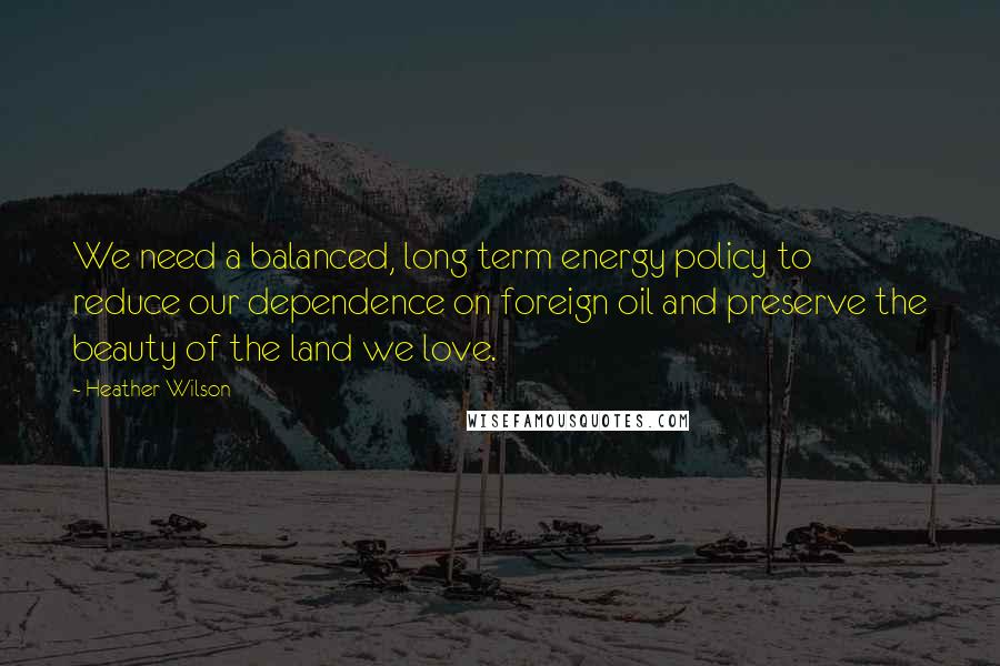 Heather Wilson Quotes: We need a balanced, long term energy policy to reduce our dependence on foreign oil and preserve the beauty of the land we love.