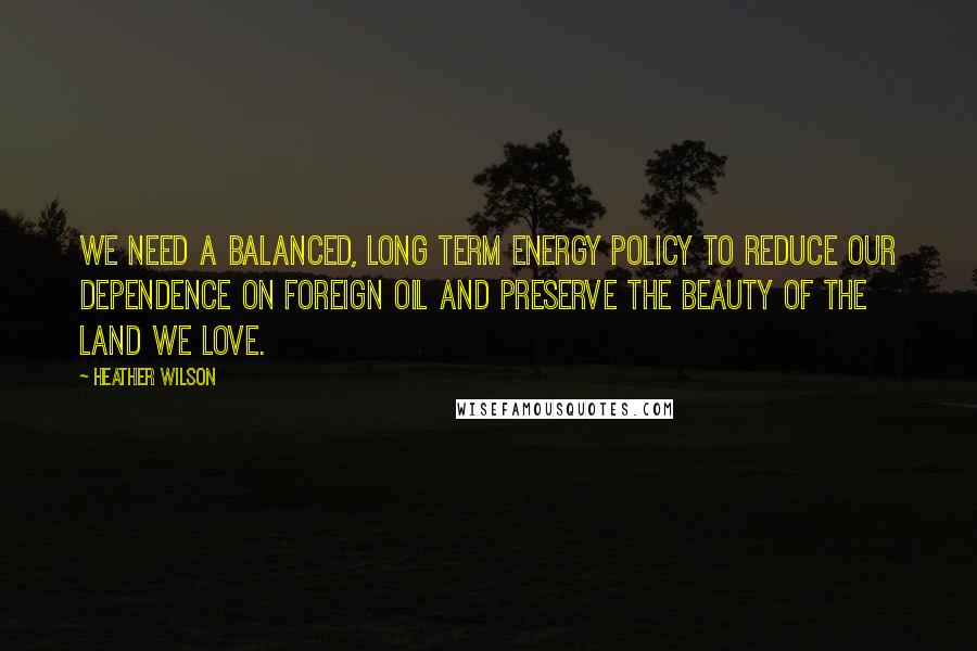 Heather Wilson Quotes: We need a balanced, long term energy policy to reduce our dependence on foreign oil and preserve the beauty of the land we love.