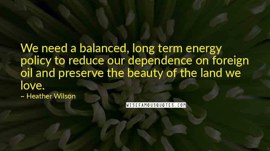 Heather Wilson Quotes: We need a balanced, long term energy policy to reduce our dependence on foreign oil and preserve the beauty of the land we love.