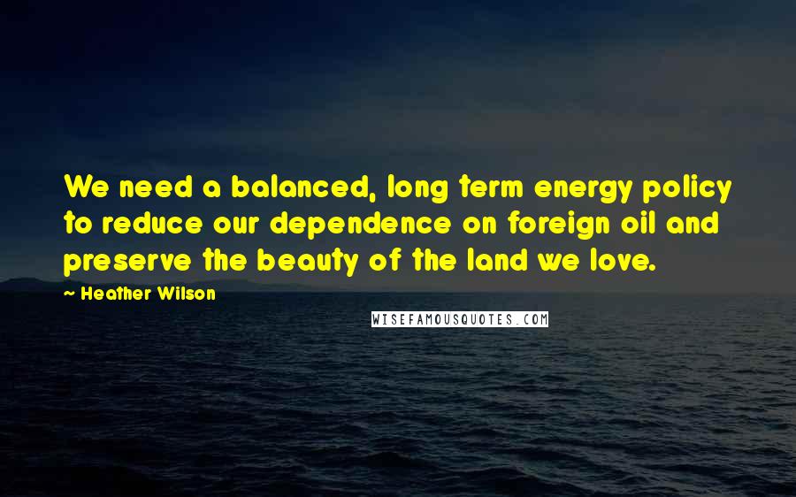 Heather Wilson Quotes: We need a balanced, long term energy policy to reduce our dependence on foreign oil and preserve the beauty of the land we love.