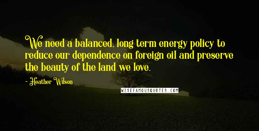 Heather Wilson Quotes: We need a balanced, long term energy policy to reduce our dependence on foreign oil and preserve the beauty of the land we love.