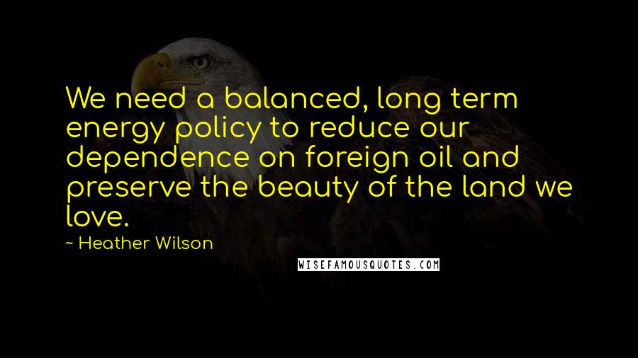 Heather Wilson Quotes: We need a balanced, long term energy policy to reduce our dependence on foreign oil and preserve the beauty of the land we love.