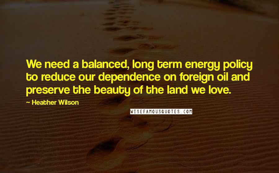 Heather Wilson Quotes: We need a balanced, long term energy policy to reduce our dependence on foreign oil and preserve the beauty of the land we love.