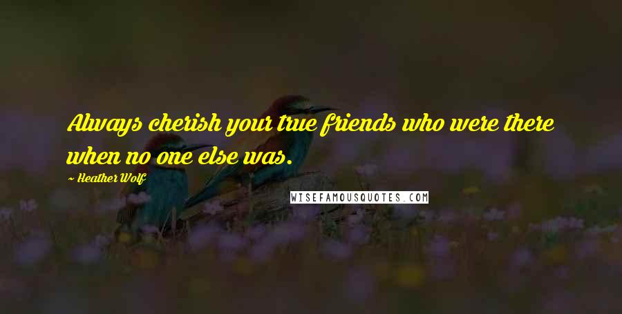 Heather Wolf Quotes: Always cherish your true friends who were there when no one else was.