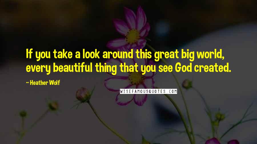 Heather Wolf Quotes: If you take a look around this great big world, every beautiful thing that you see God created.