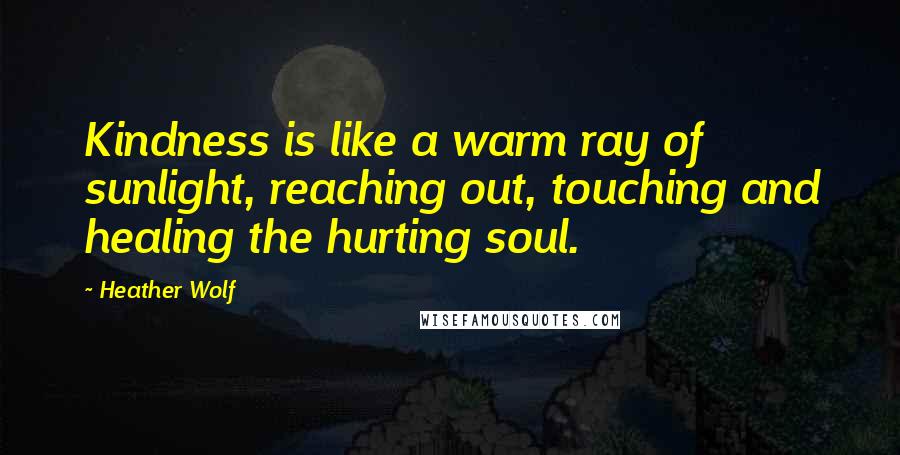 Heather Wolf Quotes: Kindness is like a warm ray of sunlight, reaching out, touching and healing the hurting soul.