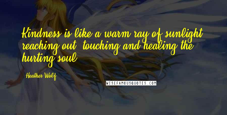 Heather Wolf Quotes: Kindness is like a warm ray of sunlight, reaching out, touching and healing the hurting soul.