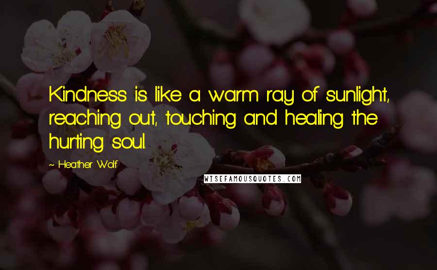 Heather Wolf Quotes: Kindness is like a warm ray of sunlight, reaching out, touching and healing the hurting soul.