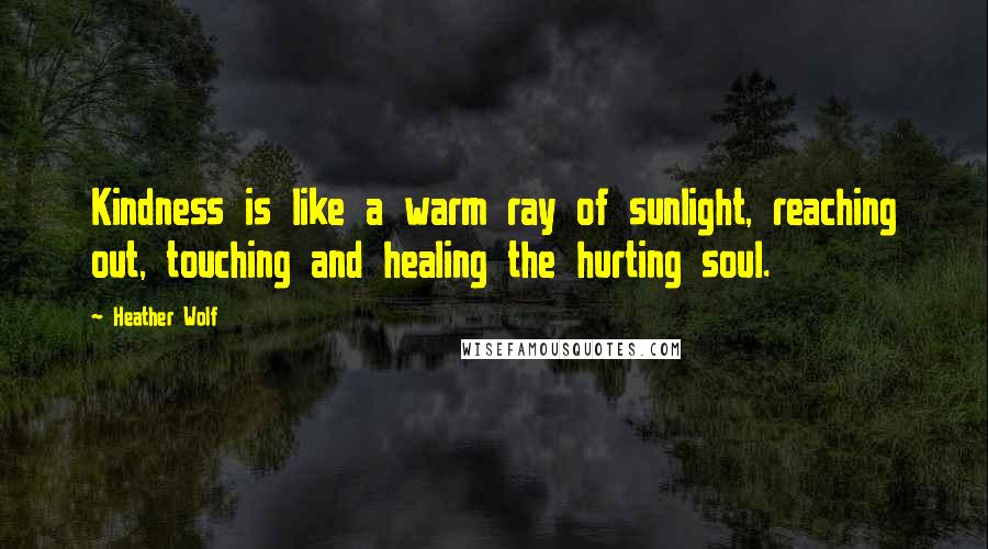 Heather Wolf Quotes: Kindness is like a warm ray of sunlight, reaching out, touching and healing the hurting soul.