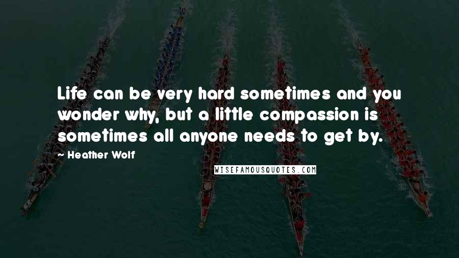 Heather Wolf Quotes: Life can be very hard sometimes and you wonder why, but a little compassion is sometimes all anyone needs to get by.