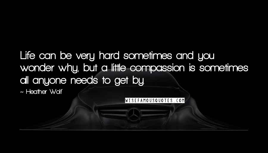 Heather Wolf Quotes: Life can be very hard sometimes and you wonder why, but a little compassion is sometimes all anyone needs to get by.