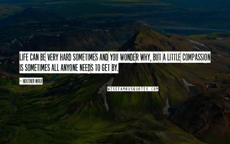 Heather Wolf Quotes: Life can be very hard sometimes and you wonder why, but a little compassion is sometimes all anyone needs to get by.