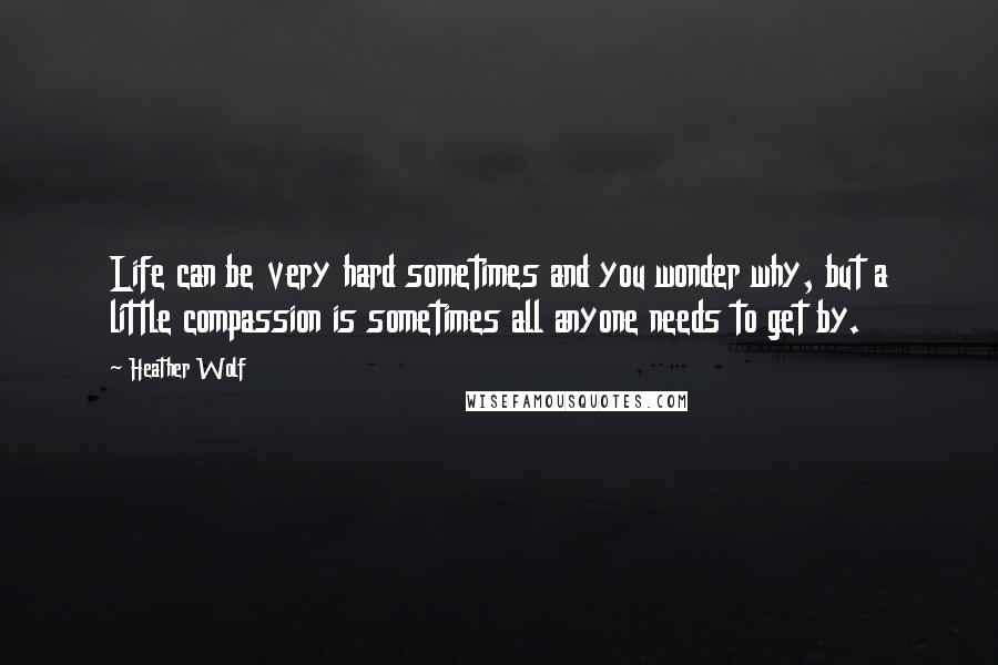 Heather Wolf Quotes: Life can be very hard sometimes and you wonder why, but a little compassion is sometimes all anyone needs to get by.