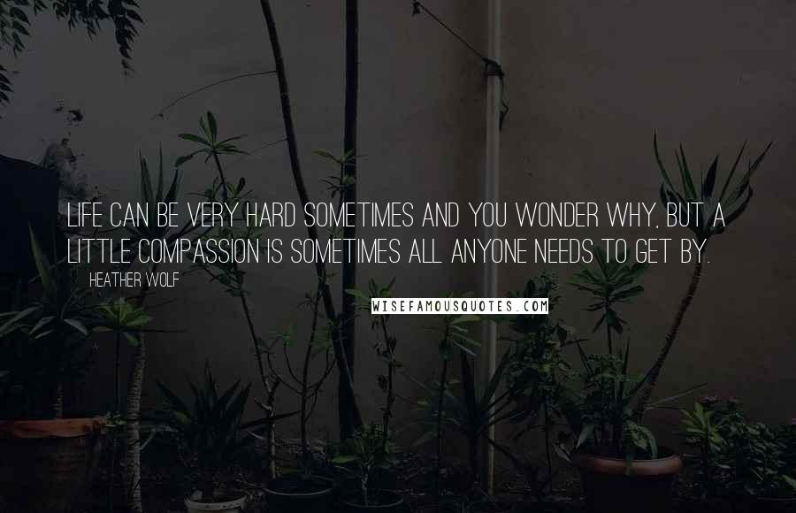 Heather Wolf Quotes: Life can be very hard sometimes and you wonder why, but a little compassion is sometimes all anyone needs to get by.